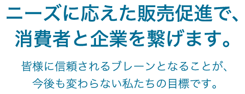ニーズに応えた販売促進で、消費者と企業を繋げます。皆様に信頼されるブレーンとなることが、今後も変わらない私たちの目標です。